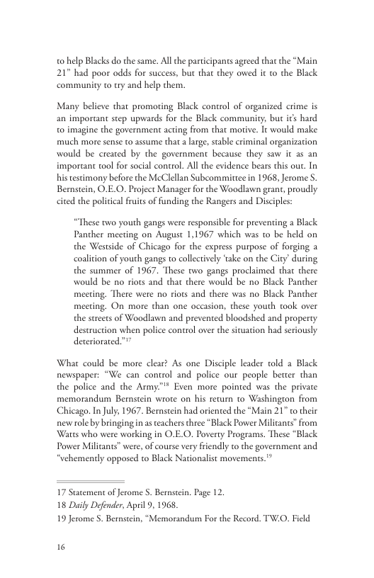 0 help Blacks do the same. All the participants agreed that the “Main 217 had poor odds for success, but that they owed it to the Black community to try and help chem. Many believe that promoting Black control of organized crime is an imporant step upwards for the Black community, but ics hard 0 imagine the government acting from that morive. It would make much more sense to assume that a large, sable criminal organization would be created by the government because they saw it as an imporant tool for social control. All the evidence bears this our. In his tescimony before the McClellan Subcommittee in 1968, Jerome S Bemstein, O.E.O. Project Manager for the Woodlawn grant, proudly cited the political fruits of funding the Rangers and Disciples: “These two youth gangs were responsible for preventing a Black Pancher meeting on August 1,1967 which was to be held on the Westside of Chicago for the express purpose of forging a coalition of youth gangs to collectively ‘take on the City’ during the summer of 1967. These two gangs proclaimed thar there would be no iots and that there would be no Black Panther meeting. There were no riots and there was no Black Panther meeting. On more than one occasion, these youth took over the streets of Woodlawn and prevented bloodshed and property destruction when police control over the situation had seriously deteriorated”” What could be more clear? As one Disciple leader told a Black newspaper: “We can control and police our people better than the police and the Army™"* Even more pointed was the private memorandum Bernstein wroe on his return to Washington from Chicago. In July, 1967. Bernstein had oriented the “Main 21" o their new role by bringing n as teachers three “Black Power Militants” from Watts who were working in O.E.O. Poverty Programs. These “Black Power Milicants” were, of course very friendly to the government and “vehemently opposed to Black Nationalist movements."” 17 Statement of Jerome S. Bernstein. Page 12. 18 Daily Defonder, April 9, 1968, 19 Jerome 5. Bernstein, “Memorandum For the Record. TW.O. Field 16